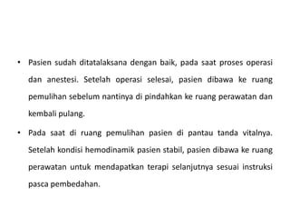 • Pasien sudah ditatalaksana dengan baik, pada saat proses operasi
dan anestesi. Setelah operasi selesai, pasien dibawa ke ruang
pemulihan sebelum nantinya di pindahkan ke ruang perawatan dan
kembali pulang.
• Pada saat di ruang pemulihan pasien di pantau tanda vitalnya.
Setelah kondisi hemodinamik pasien stabil, pasien dibawa ke ruang
perawatan untuk mendapatkan terapi selanjutnya sesuai instruksi
pasca pembedahan.
 