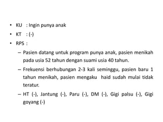 • KU : Ingin punya anak
• KT : (-)
• RPS :
– Pasien datang untuk program punya anak, pasien menikah
pada usia 52 tahun dengan suami usia 40 tahun.
– Frekuensi berhubungan 2-3 kali seminggu, pasien baru 1
tahun menikah, pasien mengaku haid sudah mulai tidak
teratur.
– HT (-), Jantung (-), Paru (-), DM (-), Gigi palsu (-), Gigi
goyang (-)
 