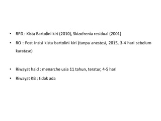 • RPD : Kista Bartolini kiri (2010), Skizofrenia residual (2001)
• RO : Post Insisi kista bartolini kiri (tanpa anestesi, 2015, 3-4 hari sebelum
kuratase)
• Riwayat haid : menarche usia 11 tahun, teratur, 4-5 hari
• Riwayat KB : tidak ada
 