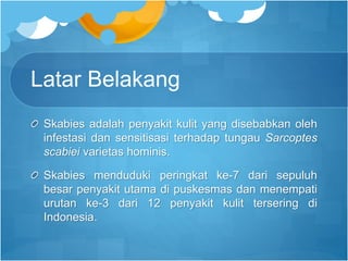 Latar Belakang
Skabies adalah penyakit kulit yang disebabkan oleh
infestasi dan sensitisasi terhadap tungau Sarcoptes
scabiei varietas hominis.
Skabies menduduki peringkat ke-7 dari sepuluh
besar penyakit utama di puskesmas dan menempati
urutan ke-3 dari 12 penyakit kulit tersering di
Indonesia.
 
