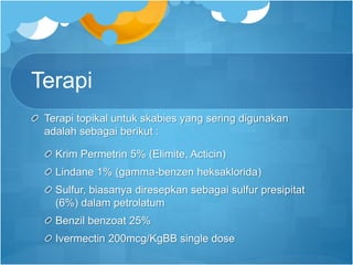 Terapi
Terapi topikal untuk skabies yang sering digunakan
adalah sebagai berikut :
Krim Permetrin 5% (Elimite, Acticin)
Lindane 1% (gamma-benzen heksaklorida)
Sulfur, biasanya diresepkan sebagai sulfur presipitat
(6%) dalam petrolatum
Benzil benzoat 25%
Ivermectin 200mcg/KgBB single dose
 