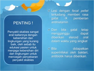 PENTING !
Lesi dengan fecal pellet
terkadang memberi rasa
gatal  pemberian
antihistamin
Dan bila gatal tetap
mengganggu dapat
diberikan steroid oral
dalam waktu yang singkat
Bila didapatkan
superinfeksi oleh bakteri,
antibiotik harus diberikan.
Penyakit skabies sangat
erat kaitannya dengan
kebersihan dan
lingkungan yang kurang
baik, oleh sebab itu
edukasi pasien untuk
menjaga kebersihan diri
dan lingkungan untuk
mencegah penyebaran
penyakit skabies
 