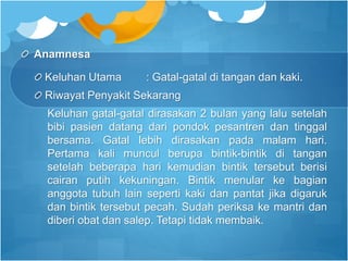 Anamnesa
Keluhan Utama : Gatal-gatal di tangan dan kaki.
Riwayat Penyakit Sekarang
Keluhan gatal-gatal dirasakan 2 bulan yang lalu setelah
bibi pasien datang dari pondok pesantren dan tinggal
bersama. Gatal lebih dirasakan pada malam hari.
Pertama kali muncul berupa bintik-bintik di tangan
setelah beberapa hari kemudian bintik tersebut berisi
cairan putih kekuningan. Bintik menular ke bagian
anggota tubuh lain seperti kaki dan pantat jika digaruk
dan bintik tersebut pecah. Sudah periksa ke mantri dan
diberi obat dan salep. Tetapi tidak membaik.
 