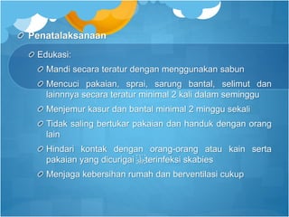 Penatalaksanaan
Edukasi:
Mandi secara teratur dengan menggunakan sabun
Mencuci pakaian, sprai, sarung bantal, selimut dan
lainnnya secara teratur minimal 2 kali dalam seminggu
Menjemur kasur dan bantal minimal 2 minggu sekali
Tidak saling bertukar pakaian dan handuk dengan orang
lain
Hindari kontak dengan orang-orang atau kain serta
pakaian yang dicurigai terinfeksi skabies
Menjaga kebersihan rumah dan berventilasi cukup
 
