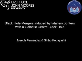 Black Hole Mergers induced by tidal encounters
with a Galactic Centre Black Hole
Joseph Fernandez & Shiho Kobayashi
 