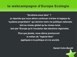 la webcampagne d'Europe Ecologie

                      "Qu'allons-nous faire" ?
      je réponds que nous allons continuer à briser la logique du
    "système propriétaire" qui domine notre vie politique nationale,
               tant au niveau global qu'au niveau local,
      tant par l'Europe qu'à l'occasion des élections régionales.

              Plus que jamais, nous allons promouvoir
                      la notion de "logiciel libre"
                appliquée à la politique et à la société.


                                                  Daniel Cohn-Bendit


                                   
 