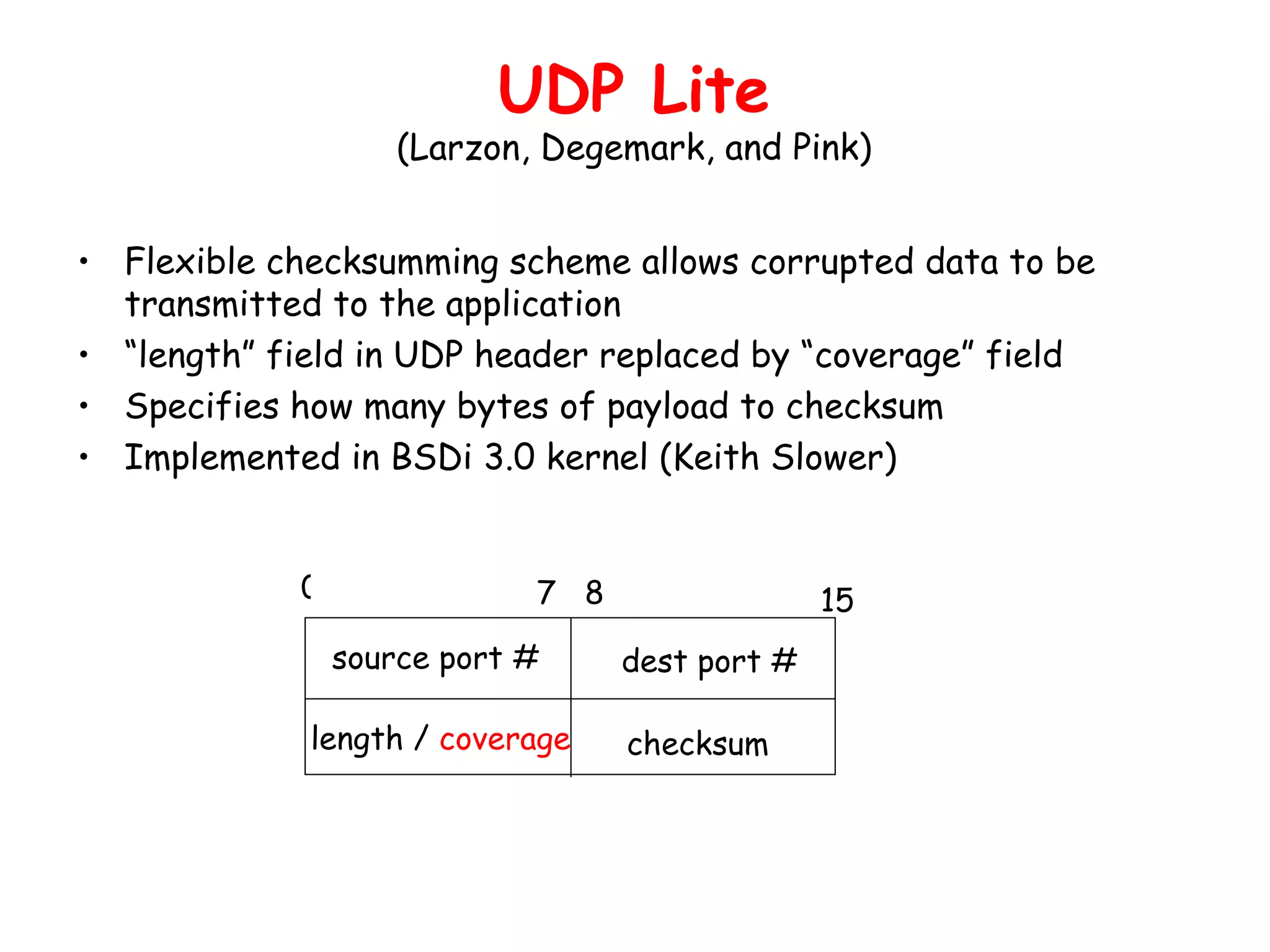 Flexible checksumming scheme allows corrupted data to be transmitted to the application “ length” field in UDP header replaced by “coverage” field Specifies how many bytes of payload to checksum Implemented in BSDi 3.0 kernel (Keith Slower) UDP Lite (Larzon, Degemark, and Pink) source port # dest port # length /  coverage checksum 0 7  8 15 