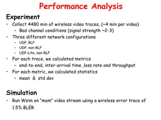 Experiment Collect 4480 min of wireless video traces, (~4 min per video) Bad channel conditions (signal strength ~2-3)   Three different network configurations  UDP, RLP UDP, non-RLP UDP-Lite, non-RLP For each trace, we calculated metrics end-to-end, inter-arrival time ,loss rate and throughput For each metric, we calculated statistics mean  &  std dev Simulation Run Wsim on “mom” video stream using a wireless error trace of 1.5% BLER   Performance Analysis 