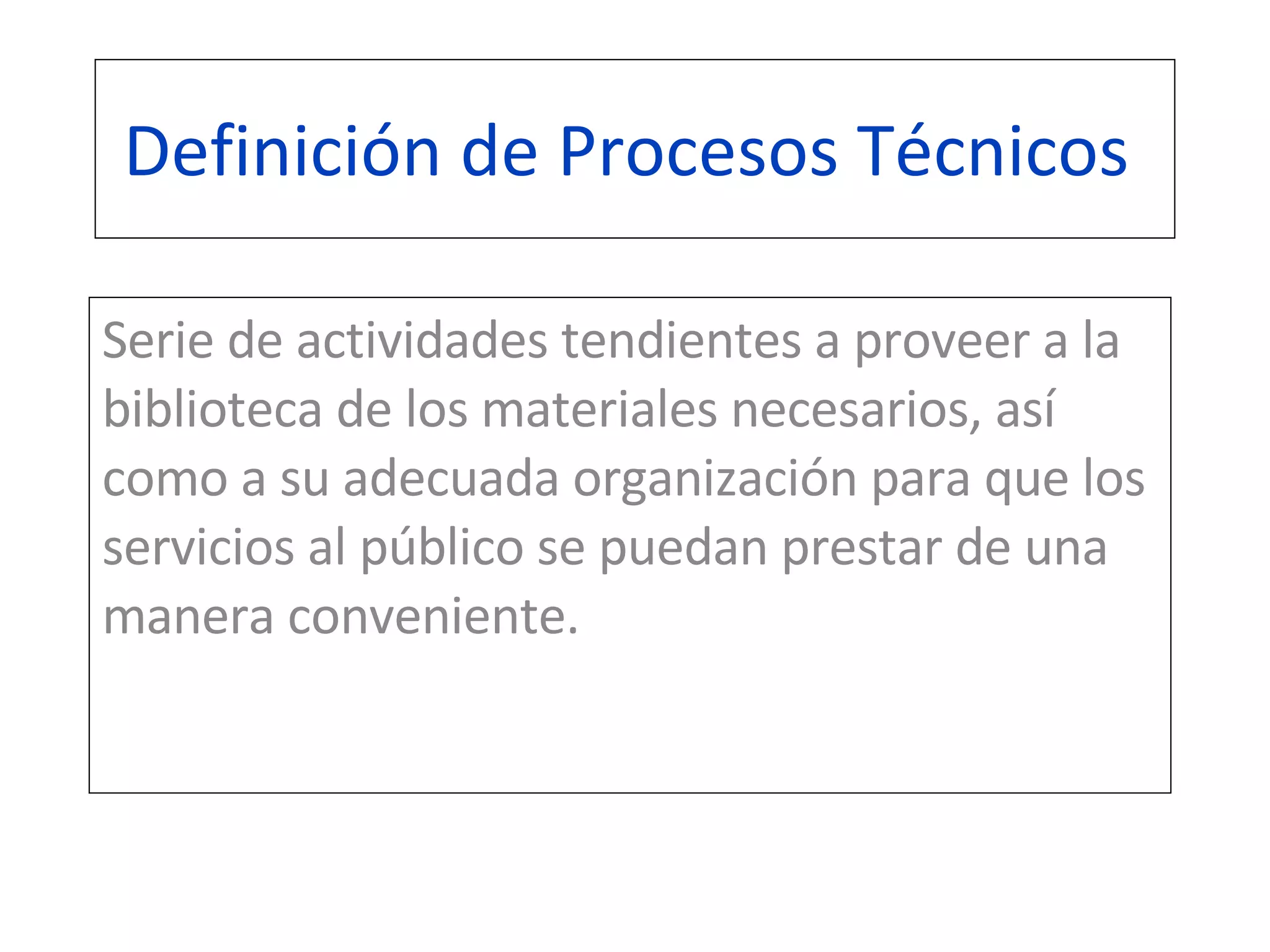 Definición de Procesos Técnicos  Serie de actividades tendientes a proveer a la biblioteca de los materiales necesarios, así como a su adecuada organización para que los servicios al público se puedan prestar de una manera conveniente.  