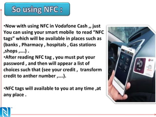•Now with using NFC in Vodafone Cash ,, just
You can using your smart mobile to read “NFC
tags” which will be available in places such as
(banks , Pharmacy , hospitals , Gas stations
,shops ,….) .
•After reading NFC tag , you must put your
password , and then will appear a list of
choices such that (see your credit , transform
credit to anther number ,….).
•NFC tags will available to you at any time ,at
any place .
 