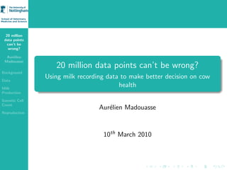 20 million
 data points
   can’t be
   wrong?

  Aur´lien
     e
 Madouasse
                  20 million data points can’t be wrong?
Background

Data
               Using milk recording data to make better decision on cow
Milk
                                        health
Production

Somatic Cell
Count
                                 Aur´lien Madouasse
                                    e
Reproduction




                                  10th March 2010
 