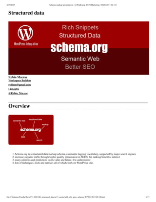 2/19/2017 Schema markup presentation v1d PodCamp 2017 | Marketing | b326i 2017-02-14 |
ﬁle:///Volumes/Cruella/Tech/151-200/180_structured_data/w13_series/w14_v1d_pres_schema_WPTO_2017-02-18.html 1/15
Structured data
Robin Macrae
Workspace Builders
robinm@gmail.com
LinkedIn
@Robin_Macrae
Overview
1. Schema.org is a structured data markup schema, a semantic tagging vocabulary, supported by major search engines
2. increases organic trafﬁc through higher quality presentation in SERPs but ranking beneﬁt is indirect
3. many opinions and predictions on its value and future, few authoritative
4. lots of techniques, tools and services all of which work on WordPress sites
 