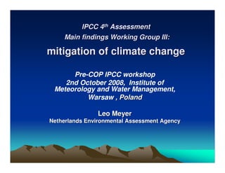 IPCC 4th Assessment
    Main findings Working Group III:

mitigation of climate change

      Pre-COP IPCC workshop
    2nd October 2008, Institute of
 Meteorology and Water Management,
          Warsaw , Poland

               Leo Meyer
Netherlands Environmental Assessment Agency
 