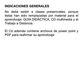 INDICACIONES GENERALESNo debe asistir a clases presenciales, porque éstas han sido remplazadas por material para el aprendizaje: GUÍA DIDÁCTICA, CD multimedia y el Trabajo a Distancia.El Cd además contiene archivos de powerpoint y PDF para reafirmar su aprendizaje
