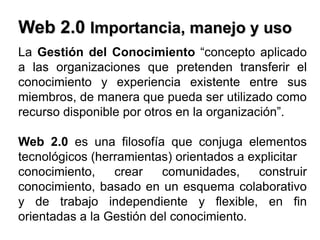 Web 2.0 Importancia, manejo y usoLa Gestión del Conocimiento “concepto aplicado a las organizaciones que pretenden transferir el conocimiento y experiencia existente entre sus miembros, de manera que pueda ser utilizado como recurso disponible por otros en la organización”.Web 2.0 es una filosofía que conjuga elementos tecnológicos (herramientas) orientados a explicitarconocimiento, crear comunidades, construir conocimiento, basado en un esquema colaborativo y de trabajo independiente y flexible, en fin orientadas a la Gestión del conocimiento.