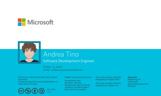 Twitter: @_atino
E-Mail: andrea.tino@microsoft.com
This work is distributed under the Creative
Commons
Attribution-NonCommercial-ShareAlike 4.0
International license.
Cover: Connecting the pieces This work includes artworks
designed by Graphic River.
This work includes artworks
designed by Freepik.com.
Dec 2016
v1.0
Keywords
#agile #scrum
#microsoft
#development-process
#kanban
Presentation info
Duration: 30 mins.
Background: Non technical
Audience: All (6th grade+)
Branched from original
Andrea Tino
Software Development Engineer
 