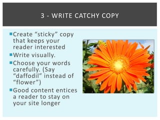 3 - WRITE CATCHY COPY

Create “sticky” copy
 that keeps your
 reader interested
Write visually.
Choose your words
 carefully. (Say
 “daffodil” instead of
 “flower”)
Good content entices
 a reader to stay on
 your site longer
 
