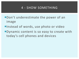 4 - SHOW SOMETHING

Don’t underestimate the power of an
 image
Instead of words, use photo or video
Dynamic content is so easy to create with
 today’s cell phones and devices
 