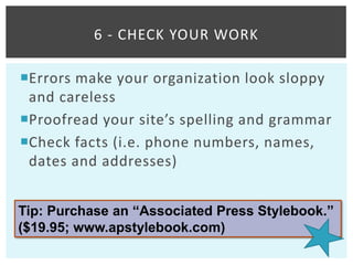 6 - CHECK YOUR WORK

Errors make your organization look sloppy
 and careless
Proofread your site’s spelling and grammar
Check facts (i.e. phone numbers, names,
 dates and addresses)


Tip: Purchase an “Associated Press Stylebook.”
($19.95; www.apstylebook.com)
 