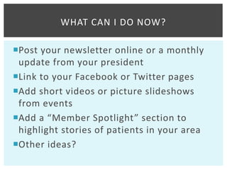 WHAT CAN I DO NOW?

Post your newsletter online or a monthly
 update from your president
Link to your Facebook or Twitter pages
Add short videos or picture slideshows
 from events
Add a “Member Spotlight” section to
 highlight stories of patients in your area
Other ideas?
 