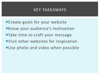 KEY TAKEAWAYS

Create goals for your website
Know your audience’s motivation
Take time to craft your message
Visit other websites for inspiration
Use photo and video when possible
 