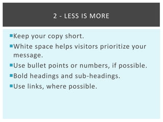 2 - LESS IS MORE

Keep your copy short.
White space helps visitors prioritize your
 message.
Use bullet points or numbers, if possible.
Bold headings and sub-headings.
Use links, where possible.
 
