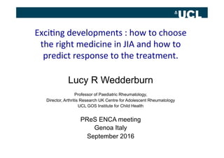 Exci%ng	
  developments	
  :	
  how	
  to	
  choose	
  
the	
  right	
  medicine	
  in	
  JIA	
  and	
  how	
  to	
  
predict	
  response	
  to	
  the	
  treatment.	
  
	
  
Lucy R Wedderburn
Professor of Paediatric Rheumatology,
Director, Arthritis Research UK Centre for Adolescent Rheumatology
UCL GOS Institute for Child Health
PReS ENCA meeting
Genoa Italy
September 2016
 