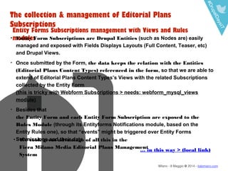 #DrupalDaysIT
Milano - 8 Maggio @ 2014 - italomairo.com
The collection & management of Editorial Plans
Subscriptions
Entity Forms Subscriptions management with Views and Rules
modules• Entity Form Subscriptions are Drupal Entities (such as Nodes are) easily
managed and exposed with Fields Displays Layouts (Full Content, Teaser, etc)
and Drupal Views.
• Once submitted by the Form, the data keeps the relation with the Entities
(Editorial Plans Content Types) referenced in the form, so that we are able to
extend of Editorial Plans Content Types’s Views with the related Subscriptions
collected by the Entity Form
(this is tricky with Webform Subscriptions > needs: webform_mysql_views
module)
• Besides that
the Entity Form and each Entity Form Subscription are exposed to the
Rules Module (through its Entityforms Notifications module, based on the
Entity Rules one), so that “events” might be triggered over Entity Forms
Submissions and their data.• We took great advantage of all this in the
Fiera Milano Media Editorial Plans Management
System
… in this way > (local link)
 