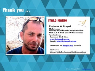 Milano - 8 Maggio @ 2014 - italomairo.com
ITALO MAIRO
Engineer & Drupal
Delevoper
Personal Web Site:
www.italomairo.com
Email: info@italomairo.com
Username on drupal.org: itamair
LinkedIn:
http://it.linkedin.com/in/italomairo/
dealing with Digital Communication,
Web 2.0 & Web Gis 2.0 Opensource
Applications
Thank you …
 
