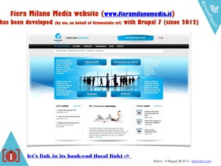 #DrupalDaysIT
Milano - 8 Maggio @ 2014 - italomairo.com
Fiera Milano Media website (www.fieramilanomedia.it)
has been developed (by me, on behalf of Crismaitalia srl) with Drupal 7 (since 2012)
let’s link in its bank-end (local link) ->
 
