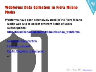 #DrupalDaysIT
Milano - 8 Maggio @ 2014 - italomairo.com
Webforms Data Collection in Fiera Milano
Media
Webforms have been extensively used in the Fiera Milano
Media web site to collect different kinds of users
subscriptions:
http://fieramilanomedianew/it/admin/elenco_webforms
• Newsletter Subscription
• Free copy request
• Digital Magazine Subscription
• etc
 