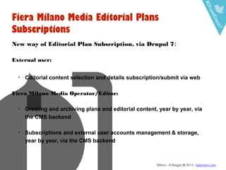 #DrupalDaysIT
Milano - 8 Maggio @ 2014 - italomairo.com
Fiera Milano Media Editorial Plans
Subscriptions
New way of Editorial Plan Subscription, via Drupal 7:
External user:
• Cditorial content selection and details subscription/submit via web
Fiera Milano Media Operator/Editor:
• Creating and archiving plans and editorial content, year by year, via
the CMS backend
• Subscriptions and external user accounts management & storage,
year by year, via the CMS backend
 