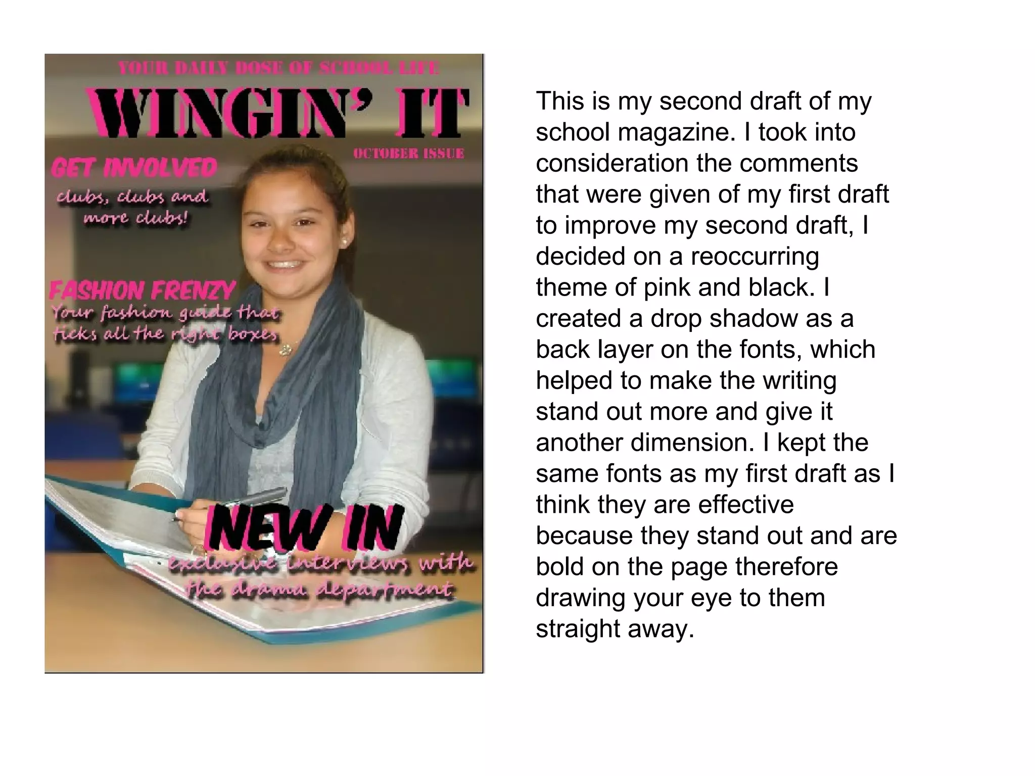 This is my second draft of my school magazine. I took into consideration the comments that were given of my first draft to improve my second draft, I decided on a reoccurring theme of pink and black. I created a drop shadow as a back layer on the fonts, which helped to make the writing stand out more and give it another dimension. I kept the same fonts as my first draft as I think they are effective because they stand out and are bold on the page therefore drawing your eye to them straight away. 