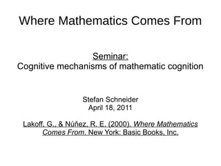 Where Mathematics Comes From

                 Seminar:
Cognitive mechanisms of mathematic cognition


                  Stefan Schneider
                   April 18, 2011

 Lakoff, G., & Núñez, R. E. (2000). Where Mathematics
       Comes From. New York: Basic Books, Inc.
 