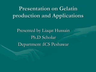 Presentation on Gelatin
production and Applications
Presented by Liaqat Hussain
Ph.D Scholar
Department :ICS Peshawar
 