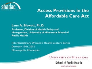 Access Provisions in the
                             Affordable Care Act
Lynn A. Blewett, Ph.D.
Professor, Division of Health Policy and
Management, University of Minnesota School of
Public Health

Interdisciplinary Women's Health Lecture Series
October 17th, 2012
Minneapolis, Minnesota




           Funded by a grant from the Robert Wood Johnson Foundation
 