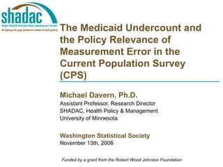 The Medicaid Undercount and the Policy Relevance of Measurement Error in the Current Population Survey (CPS) Michael Davern, Ph.D. Assistant Professor, Research Director SHADAC, Health Policy & Management University of Minnesota Washington Statistical Society November 13th, 2008 Funded by a grant from the Robert Wood Johnson Foundation 