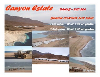 Canyon Estate      DAHAB – RED SEA

            BEACH CONDOS FOR SALE
            1 bed room   40 mt² + 28 mt² garden
            2 bed rooms 80 mt² + 56 mt² garden
 