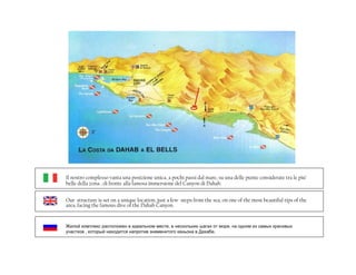 Il nostro complesso vanta una posizione unica, a pochi passi dal mare, su una delle punte considerate tra le piu’
belle della zona , di fronte alla famosa immersione del Canyon di Dahab.


Our structure is set on a unique location, just a few steps from the sea, on one of the most beautiful tips of the
area, facing the famous dive of the Dahab Canyon.


Жилой комплекс расположен в идеальном месте, в нескольких шагах от моря, на одном из самых красивых
участков , который находится напротив знаменитого каньона в Дахабе.
 