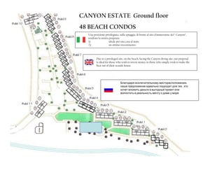 CANYON ESTATE Ground floor
48 BEACH CONDOS
  Una posizione privilegiata, sulla spiaggia, di fronte al sito d’immersione del “ Canyon”,
  rendono la nostra proposta:
  1)                ideale per una casa al mare
  2)                un ottimo investimento.



         Due to a privileged site, on the beach, facing the Canyon diving site, our proposal
         is ideal for those who wish to invest money or those who simply wish to make the
         best out of their seaside house.




                               Благодаря исключительному месторасположению,
                               наше предложение идеально подходит для тех , кто
                               хочет вложить деньги в выгодный проект или
                               воплотить в реальность мечту о доме у моря
 