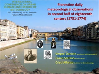 INTERNATIONAL
CONFERENCE ON URBAN                        Florentine daily
CLIMATE AND HISTORY OF
    METEOROLOGY                      meteorological observations
  25 - 26 February 2013 – Florence
       Palazzo Medici Riccardi       in second half of eighteenth
                                         century (1751-1774)




                                         Vergari Daniele Ass.Giovan Battista Landeschi
                                         Casati Stefano Museo Galileo
                                         Crisci Alfonso Institute for Biometeorology
 