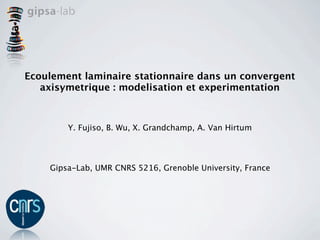 Ecoulement laminaire stationnaire dans un convergent
   axisymetrique : modelisation et experimentation



        Y. Fujiso, B. Wu, X. Grandchamp, A. Van Hirtum




    Gipsa-Lab, UMR CNRS 5216, Grenoble University, France
 