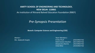 Mentor:-
Ms. Aakanshi Gupta
AMITY SCHOOL OF ENGINEERING AND TECHNOLOGY,
NEW DELHI- 110061
An institution of Ritnand Balved Education Foundation (RBEF)
Branch: Computer Science and Engineering (CSE)
Pre-Synopsis Presentation
Team Members:-
Kritika Phulli [01610402716]
Nidhi Kumari Chauhan [02110402716]
Deepanshu Sharma [35210402716]
Vishal Bhat [41910402716]
 