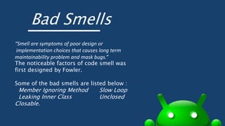 Bad Smells
“Smell are symptoms of poor design or
implementation choices that causes long term
maintainability problem and mask bugs.”
The noticeable factors of code smell was
first designed by Fowler.
Some of the bad smells are listed below :
Member Ignoring Method Slow Loop
Leaking Inner Class Unclosed
Closable.
 