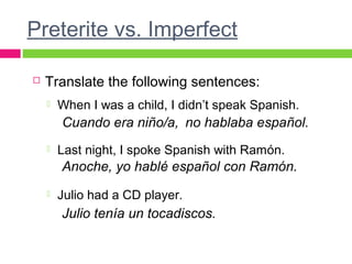 Preterite vs. Imperfect
 Translate the following sentences:
 When I was a child, I didn’t speak Spanish.
 Last night, I spoke Spanish with Ramón.
 Julio had a CD player.
Cuando era niño/a, no hablaba español.
Anoche, yo hablé español con Ramón.
Julio tenía un tocadiscos.
 