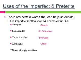 Uses of the Imperfect & Preterite
 There are certain words that can help us decide:
 The imperfect is often used with expressions like:
 Siempre
 Los sábados
 Todos los días
 A menudo
**These all imply repetition
Always
On Saturdays
Everyday
Often
 
