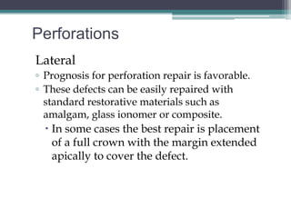 Perforations
Lateral
▫ Prognosis for perforation repair is favorable.
▫ These defects can be easily repaired with
  standard restorative materials such as
  amalgam, glass ionomer or composite.
   In some cases the best repair is placement
    of a full crown with the margin extended
    apically to cover the defect.
 