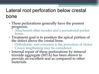 Lateral root perforation below crestal
bone
 • These perforations generally have the poorest
   prognosis.
   ▫ Attachment often recedes and a periodontal pocket
     forms.
 • Treatment goal is to position the apical portion of
   the defect above the crestal bone.
   ▫ Orthodontic root extrusion is the procedure of choice
   ▫ Crown lengthening may be considered
 • Internal repair of these perforations by mineral
   trioxide aggregate (MTA) has been shown to
   provide an excellent seal as compared to other
   materials.
 
