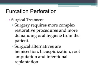 Furcation Perforation
 • Surgical Treatment
  ▫ Surgery requires more complex
    restorative procedures and more
    demanding oral hygiene from the
    patient.
  ▫ Surgical alternatives are
    hemisection, bicuspidization, root
    amputation and intentional
    replantation.
 
