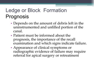 Ledge or Block Formation
Prognosis
 • Depends on the amount of debris left in the
   uninstrumented and unfilled portion of the
   canal.
 • Patient must be informed about the
   prognosis, the importance of the recall
   examination and which signs indicate failure.
 • Appearance of clinical symptoms or
   radiographic evidence of failure may require
   referral for apical surgery or retreatment
 